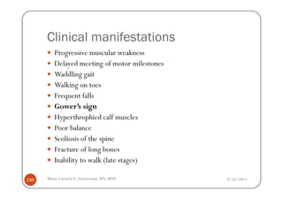 Clinical manifestations
         Progressive muscular weakness
         Delayed meeting of motor milestones
         Waddling gait
         Walking on toes
         Frequent falls
         Gower’s sign
         Hyperthrophied calf muscles
         Poor balance
         Scoliosis of the spine
         Fracture of long bones
         Inability to walk (late stages)

196   Maria Carmela L. Domocmat, RN, MSN       8/24/2011
 