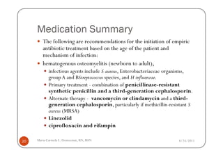 Medication Summary
        The following are recommendations for the initiation of empiric
        antibiotic treatment based on the age of the patient and
        mechanism of infection:
        hematogenous osteomyelitis (newborn to adult),
            infectious agents include S aureus, Enterobacteriaceae organisms,
            group A and BStreptococcus species, and H influenzae.
            Primary treatment - combination of penicillinase-resistant
            synthetic penicillin and a third-generation cephalosporin.
            Alternate therapy - vancomycin or clindamycin and a third-
            generation cephalosporin, particularly if methicillin-resistant S
            aureus (MRSA)
            Linezolid
            ciprofloxacin and rifampin

20   Maria Carmela L. Domocmat, RN, MSN                               8/24/2011
 