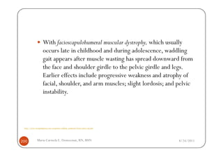 With facioscapulohumeral muscular dystrophy, which usually
                     occurs late in childhood and during adolescence, waddling
                     gait appears after muscle wasting has spread downward from
                     the face and shoulder girdle to the pelvic girdle and legs.
                     Earlier effects include progressive weakness and atrophy of
                     facial, shoulder, and arm muscles; slight lordosis; and pelvic
                     instability.




 http://www.wrongdiagnosis.com/symptoms/walking_symptoms/book-causes-16g.htm




200           Maria Carmela L. Domocmat, RN, MSN                               8/24/2011
 