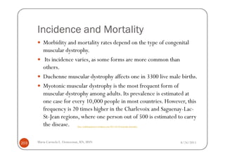 Incidence and Mortality
         Morbidity and mortality rates depend on the type of congenital
         muscular dystrophy.
          Its incidence varies, as some forms are more common than
         others.
         Duchenne muscular dystrophy affects one in 3300 live male births.
         Myotonic muscular dystrophy is the most frequent form of
         muscular dystrophy among adults. Its prevalence is estimated at
         one case for every 10,000 people in most countries. However, this
         frequency is 20 times higher in the Charlevoix and Saguenay-Lac-
         St-Jean regions, where one person out of 500 is estimated to carry
         the disease.         http://pathologyproject.wordpress.com/2011/04/24/muscular-dystrophy/




203   Maria Carmela L. Domocmat, RN, MSN                                                             8/24/2011
 