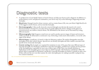 Diagnostic tests
                    A careful review of your family's history of muscle disease can help your doctor reach a diagnosis. In addition to a
                    medical history review and physical examination, your doctor may rely on the following in diagnosing muscular
                    dystrophy:
                    Blood tests. Damaged muscles release enzymes, such as creatine kinase (CK), into your blood. High blood levels
                    of CK suggest a muscle disease, such as muscular dystrophy.
                    Electromyography. A thin-needle electrode is inserted through your skin into the muscle to be tested.
                    Electrical activity is measured as you relax and as you gently tighten the muscle. Changes in the pattern of
                    electrical activity can confirm a muscle disease. The distribution of the disease can be determined by testing
                    different muscles.
                    Ultrasonography. High-frequency sound waves are used to produce precise images of tissues and structures
                    within your body. An ultrasound is a noninvasive way of detecting certain muscle abnormalities, even in the early
                    stages of the disease.
                    Muscle biopsy. A small piece of muscle is taken for laboratory analysis. The analysis distinguishes muscular
                    dystrophies from other muscle diseases. Special tests can identify dystrophin and other markers associated with
                    specific forms of muscular dystrophy.
                    Genetic testing. Blood samples are examined for mutations in some of the genes that cause different types of
                    muscular dystrophy. For Duchenne's and Becker's muscular dystrophies, standard tests examine just the portions
                    of the dystrophin gene responsible for most cases of these types of MD. These tests identify deletions or
                    duplications on the dystrophin gene in more than two-thirds of people with Duchenne's and Becker's MDs. The
                    genetic defects responsible for Duchenne's and Becker's muscular dystrophies are harder to identify in other cases
                    of those affected, but new tests that examine the entire dystrophin gene are making it possible to pinpoint tiny,
                    less common mutations.
  http://www.mayoclinic.com/health/muscular-dystrophy/DS00200/DSECTION=treatments-and-drugs




204           Maria Carmela L. Domocmat, RN, MSN                                                                           8/24/2011
 