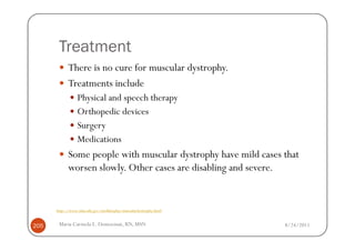 Treatment
            There is no cure for muscular dystrophy.
            Treatments include
                 Physical and speech therapy
                 Orthopedic devices
                 Surgery
                 Medications
            Some people with muscular dystrophy have mild cases that
            worsen slowly. Other cases are disabling and severe.


      http://www.nlm.nih.gov/medlineplus/musculardystrophy.html


205    Maria Carmela L. Domocmat, RN, MSN                         8/24/2011
 