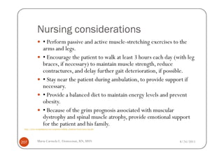 Nursing considerations
                     ▪ Perform passive and active muscle-stretching exercises to the
                     arms and legs.
                     ▪ Encourage the patient to walk at least 3 hours each day (with leg
                     braces, if necessary) to maintain muscle strength, reduce
                     contractures, and delay further gait deterioration, if possible.
                     ▪ Stay near the patient during ambulation, to provide support if
                     necessary.
                     ▪ Provide a balanced diet to maintain energy levels and prevent
                     obesity.
                     ▪ Because of the grim prognosis associated with muscular
                     dystrophy and spinal muscle atrophy, provide emotional support
                     for the patient and his family.
 http://www.wrongdiagnosis.com/symptoms/walking_symptoms/book-causes-16g.htm




207           Maria Carmela L. Domocmat, RN, MSN                                 8/24/2011
 