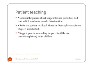 Patient teaching
                     ▪ Caution the patient about long, unbroken periods of bed
                     rest, which accelerate muscle deterioration.
                     ▪ Refer the patient to a local Muscular Dystrophy Association
                     chapter, as indicated.
                     ▪ Suggest genetic counseling for parents, if they're
                     considering having more children.




 http://www.wrongdiagnosis.com/symptoms/walking_symptoms/book-causes-16g.htm




208           Maria Carmela L. Domocmat, RN, MSN                               8/24/2011
 