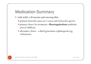 Medication Summary
        with sickle cell anemia and osteomyelitis
            primary bacterial causes are S aureus and Salmonellae species.
            primary choice for treatment - fluoroquinolone antibiotic
            (not in children).
            alternative choice - a third-generation cephalosporin (eg,
            ceftriaxone)




21   Maria Carmela L. Domocmat, RN, MSN                              8/24/2011
 