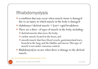 Rhabdomyolysis
              a condition that may occur when muscle tissue is damaged
              due to an injury in which muscle in the body is damaged
              rhabdomyo=skeletal muscle + lysis= rapid breakdown
              There are a three of types of muscle in the body, including:
                  skeletal muscles that move the body;
                  cardiac muscle located in the heart; and
                  smooth muscle that lines blood vessels, gastrointestinal tract,
                  bronchi in the lung, and the bladder and uterus. This type of
                  muscle is not under conscious control.
              Rhabdomyolysis occurs when there is damage to the skeletal
              muscle.
  http://www.emedicinehealth.com/rhabdomyolysis/page2_em.htm


213       Maria Carmela L. Domocmat, RN, MSN                                 8/24/2011
 