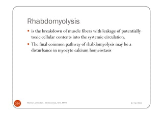 Rhabdomyolysis
         is the breakdown of muscle fibers with leakage of potentially
         toxic cellular contents into the systemic circulation.
         The final common pathway of rhabdomyolysis may be a
         disturbance in myocyte calcium homeostasis




214   Maria Carmela L. Domocmat, RN, MSN                        8/24/2011
 