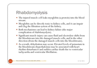 Rhabdomyolysis
                The injured muscle cell leaks myoglobin (a protein) into the blood
                stream.
                Myoglobin can be directly toxic to kidney cells, and it can impair
                and clog the filtration system of the kidney.
                Both mechanisms can lead to kidney failure (the major
                complication of rhabdomyolysis).
                Significant muscle injury can cause fluid and electrolyte shifts from
                the bloodstream into the damaged muscle cells, and in the other
                direction (from the damaged muscle cells into the bloodstream).
                As a result, dehydration may occur. Elevated levels of potassium in
                the bloodstream (hyperkalemia) may be associated with heart
                rhythm disturbances and sudden cardiac death due to ventricular
                tachycardia and ventricular fibrillation.


215 http://www.emedicinehealth.com/rhabdomyolysis/page2_em.htm
           Maria Carmela L. Domocmat, RN, MSN                                8/24/2011
 