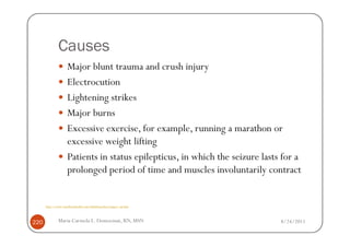 Causes
                    Major blunt trauma and crush injury
                    Electrocution
                    Lightening strikes
                    Major burns
                    Excessive exercise, for example, running a marathon or
                    excessive weight lifting
                    Patients in status epilepticus, in which the seizure lasts for a
                    prolonged period of time and muscles involuntarily contract


      http://www.emedicinehealth.com/rhabdomyolysis/page3_em.htm



220           Maria Carmela L. Domocmat, RN, MSN                              8/24/2011
 