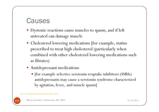 Causes
                    Dystonic reactions cause muscles to spasm, and if left
                    untreated can damage muscle
                    Cholesterol lowering medications [for example, statins
                    prescribed to treat high cholesterol (particularly when
                    combined with other cholesterol lowering medications such
                    as fibrates)
                    Antidepressant medications
                           [for example selective serotonin reuptake inhibitors (SSRIs)
                           antidepressants may cause a serotonin syndrome characterized
                           by agitation, fever, and muscle spasm]
      http://www.emedicinehealth.com/rhabdomyolysis/page3_em.htm



222           Maria Carmela L. Domocmat, RN, MSN                                  8/24/2011
 
