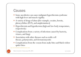 Causes
                    Some anesthetics can cause malignant hyperthermia syndrome
                    with high fever and muscle rigidity
                    A variety of drugs of abuse [for example, cocaine, heroin,
                    phencyclidine (PCP), and amphetamines]
                    Hyperthermia and hypothermia (high and low body temperature,
                    respectively)
                    Complications from a variety of infections caused by bacteria,
                    viruses, and fungi
                    Association with other diseases such as sickle cell
                    disease, polymyositis, and dermatomyositis
                    Complications from the venom from snake bites and black widow
                    spider bites
      http://www.emedicinehealth.com/rhabdomyolysis/page3_em.htm



223           Maria Carmela L. Domocmat, RN, MSN                            8/24/2011
 