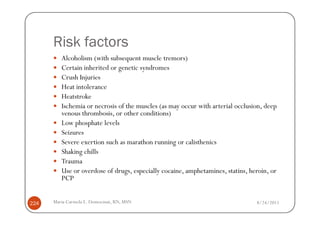 Risk factors
         Alcoholism (with subsequent muscle tremors)
         Certain inherited or genetic syndromes
         Crush Injuries
         Heat intolerance
         Heatstroke
         Ischemia or necrosis of the muscles (as may occur with arterial occlusion, deep
         venous thrombosis, or other conditions)
         Low phosphate levels
         Seizures
         Severe exertion such as marathon running or calisthenics
         Shaking chills
         Trauma
         Use or overdose of drugs, especially cocaine, amphetamines, statins, heroin, or
         PCP


224   Maria Carmela L. Domocmat, RN, MSN                                        8/24/2011
 