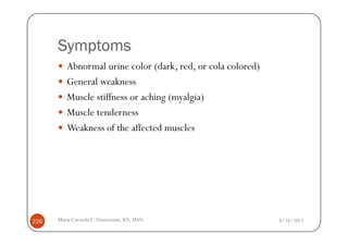 Symptoms
         Abnormal urine color (dark, red, or cola colored)
         General weakness
         Muscle stiffness or aching (myalgia)
         Muscle tenderness
         Weakness of the affected muscles




226   Maria Carmela L. Domocmat, RN, MSN                     8/24/2011
 