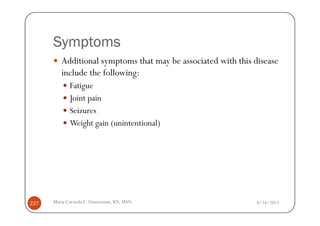 Symptoms
         Additional symptoms that may be associated with this disease
         include the following:
             Fatigue
             Joint pain
             Seizures
             Weight gain (unintentional)




227   Maria Carmela L. Domocmat, RN, MSN                       8/24/2011
 
