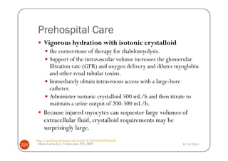 Prehospital Care
           Vigorous hydration with isotonic crystalloid
                the cornerstone of therapy for rhabdomyolysis.
                Support of the intravascular volume increases the glomerular
                filtration rate (GFR) and oxygen delivery and dilutes myoglobin
                and other renal tubular toxins.
                Immediately obtain intravenous access with a large-bore
                catheter.
                Administer isotonic crystalloid 500 mL/h and then titrate to
                maintain a urine output of 200-300 mL/h.
           Because injured myocytes can sequester large volumes of
           extracellular fluid, crystalloid requirements may be
           surprisingly large.
      http://emedicine.medscape.com/article/827738-clinical#showall
229    Maria Carmela L. Domocmat, RN, MSN                               8/24/2011
 