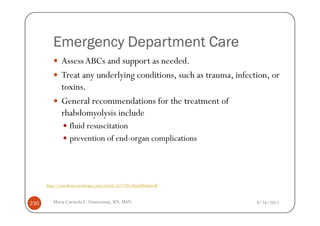 Emergency Department Care
              Assess ABCs and support as needed.
              Treat any underlying conditions, such as trauma, infection, or
              toxins.
              General recommendations for the treatment of
              rhabdomyolysis include
                  fluid resuscitation
                  prevention of end-organ complications




      http://emedicine.medscape.com/article/827738-clinical#showall



230      Maria Carmela L. Domocmat, RN, MSN                           8/24/2011
 
