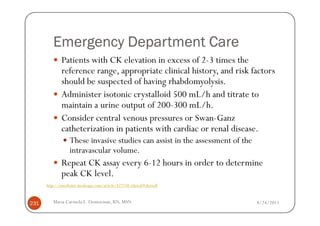 Emergency Department Care
              Patients with CK elevation in excess of 2-3 times the
              reference range, appropriate clinical history, and risk factors
              should be suspected of having rhabdomyolysis.
              Administer isotonic crystalloid 500 mL/h and titrate to
              maintain a urine output of 200-300 mL/h.
              Consider central venous pressures or Swan-Ganz
              catheterization in patients with cardiac or renal disease.
                  These invasive studies can assist in the assessment of the
                  intravascular volume.
              Repeat CK assay every 6-12 hours in order to determine
              peak CK level.
      http://emedicine.medscape.com/article/827738-clinical#showall



231      Maria Carmela L. Domocmat, RN, MSN                                    8/24/2011
 
