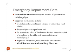 Emergency Department Care
           Acute renal failure develops in 30-40% of patients with
           rhabdomyolysis.
           Suggested mechanisms include
                precipitation of myoglobin and uric acid crystals within renal
                tubules,
                decreased glomerular perfusion, and
                the nephrotoxic effect of ferrihemate (formed upon dissociation
                of myoglobin in the acidic environment of the renal
                parenchyma). I
                To prevent renal failure, many authorities advocate urine
                alkalinization, mannitol, and loop diuretics.

      http://emedicine.medscape.com/article/827738-clinical#showall
       Maria Carmela L. Domocmat, RN, MSN                               8/24/2011
232
 