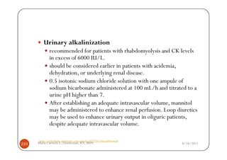 Urinary alkalinization
             recommended for patients with rhabdomyolysis and CK levels
             in excess of 6000 IU/L.
             should be considered earlier in patients with acidemia,
             dehydration, or underlying renal disease.
             0.5 isotonic sodium chloride solution with one ampule of
             sodium bicarbonate administered at 100 mL/h and titrated to a
             urine pH higher than 7.
             After establishing an adequate intravascular volume, mannitol
             may be administered to enhance renal perfusion. Loop diuretics
             may be used to enhance urinary output in oliguric patients,
             despite adequate intravascular volume.

      http://emedicine.medscape.com/article/827738-clinical#showall
233   Maria Carmela L. Domocmat, RN, MSN                              8/24/2011
 