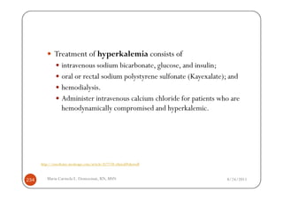 Treatment of hyperkalemia consists of
                  intravenous sodium bicarbonate, glucose, and insulin;
                  oral or rectal sodium polystyrene sulfonate (Kayexalate); and
                  hemodialysis.
                  Administer intravenous calcium chloride for patients who are
                  hemodynamically compromised and hyperkalemic.




      http://emedicine.medscape.com/article/827738-clinical#showall



234      Maria Carmela L. Domocmat, RN, MSN                               8/24/2011
 