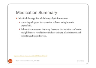 Medication Summary
              Medical therapy for rhabdomyolysis focuses on
                  restoring adequate intravascular volume using isotonic
                  crystalloid.
                  Adjunctive measures that may decrease the incidence of acute
                  myoglobinuric renal failure include urinary alkalinization and
                  osmotic and loop diuresis.




      http://emedicine.medscape.com/article/827738-clinical#showall



236      Maria Carmela L. Domocmat, RN, MSN                                8/24/2011
 