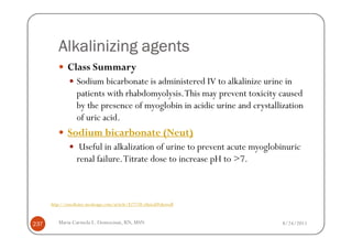Alkalinizing agents
              Class Summary
                  Sodium bicarbonate is administered IV to alkalinize urine in
                  patients with rhabdomyolysis. This may prevent toxicity caused
                  by the presence of myoglobin in acidic urine and crystallization
                  of uric acid.
              Sodium bicarbonate (Neut)
                   Useful in alkalization of urine to prevent acute myoglobinuric
                  renal failure. Titrate dose to increase pH to >7.



      http://emedicine.medscape.com/article/827738-clinical#showall



237      Maria Carmela L. Domocmat, RN, MSN                                 8/24/2011
 