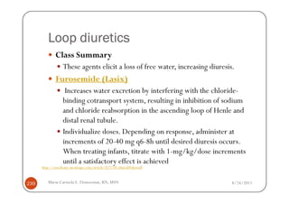 Loop diuretics
              Class Summary
                  These agents elicit a loss of free water, increasing diuresis.
              Furosemide (Lasix)
                   Increases water excretion by interfering with the chloride-
                  binding cotransport system, resulting in inhibition of sodium
                  and chloride reabsorption in the ascending loop of Henle and
                  distal renal tubule.
                  Individualize doses. Depending on response, administer at
                  increments of 20-40 mg q6-8h until desired diuresis occurs.
                  When treating infants, titrate with 1-mg/kg/dose increments
                  until a satisfactory effect is achieved
      http://emedicine.medscape.com/article/827738-clinical#showall



239      Maria Carmela L. Domocmat, RN, MSN                                    8/24/2011
 