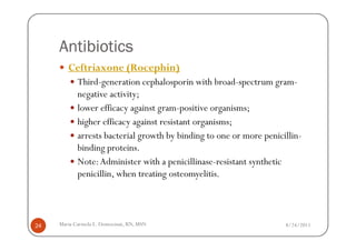 Antibiotics
        Ceftriaxone (Rocephin)
            Third-generation cephalosporin with broad-spectrum gram-
            negative activity;
            lower efficacy against gram-positive organisms;
            higher efficacy against resistant organisms;
            arrests bacterial growth by binding to one or more penicillin-
            binding proteins.
            Note: Administer with a penicillinase-resistant synthetic
            penicillin, when treating osteomyelitis.




24   Maria Carmela L. Domocmat, RN, MSN                              8/24/2011
 