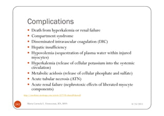 Complications
              Death from hyperkalemia or renal failure
              Compartment syndrome
              Disseminated intravascular coagulation (DIC)
              Hepatic insufficiency
              Hypovolemia (sequestration of plasma water within injured
              myocytes)
              Hyperkalemia (release of cellular potassium into the systemic
              circulation)
              Metabolic acidosis (release of cellular phosphate and sulfate)
              Acute tubular necrosis (ATN)
              Acute renal failure (nephrotoxic effects of liberated myocyte
              components)
      http://emedicine.medscape.com/article/827738-clinical#showall



242      Maria Carmela L. Domocmat, RN, MSN                               8/24/2011
 