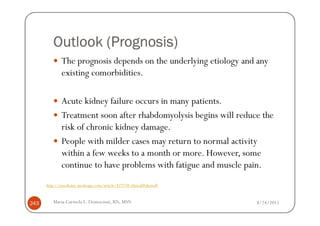 (Prognosis)
         Outlook (Prognosis)
              The prognosis depends on the underlying etiology and any
              existing comorbidities.

              Acute kidney failure occurs in many patients.
              Treatment soon after rhabdomyolysis begins will reduce the
              risk of chronic kidney damage.
              People with milder cases may return to normal activity
              within a few weeks to a month or more. However, some
              continue to have problems with fatigue and muscle pain.
      http://emedicine.medscape.com/article/827738-clinical#showall



243      Maria Carmela L. Domocmat, RN, MSN                           8/24/2011
 