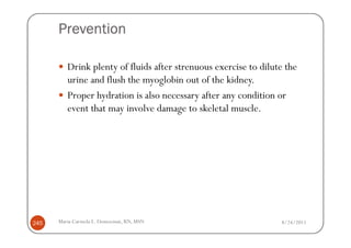 Prevention

         Drink plenty of fluids after strenuous exercise to dilute the
         urine and flush the myoglobin out of the kidney.
         Proper hydration is also necessary after any condition or
         event that may involve damage to skeletal muscle.




245   Maria Carmela L. Domocmat, RN, MSN                         8/24/2011
 