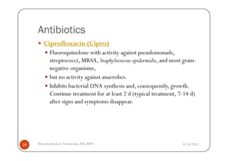 Antibiotics
        Ciprofloxacin (Cipro)
            Fluoroquinolone with activity against pseudomonads,
            streptococci, MRSA, Staphylococcus epidermidis, and most gram-
            negative organisms,
            but no activity against anaerobes.
            Inhibits bacterial DNA synthesis and, consequently, growth.
            Continue treatment for at least 2 d (typical treatment, 7-14 d)
            after signs and symptoms disappear.




26   Maria Carmela L. Domocmat, RN, MSN                              8/24/2011
 