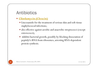 Antibiotics
        Clindamycin (Cleocin)
            Lincosamide for the treatment of serious skin and soft-tissue
            staphylococcal infections;
            also effective against aerobic and anaerobic streptococci (except
            enterococci);
             inhibits bacterial growth, possibly by blocking dissociation of
            peptidyl t-RNA from ribosomes, arresting RNA-dependent
            protein synthesis.




28   Maria Carmela L. Domocmat, RN, MSN                               8/24/2011
 