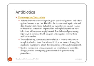 Antibiotics
        Vancomycin (Vancocin)
             Potent antibiotic directed against gram-positive organisms and active
            againstEnterococcus species. Useful in the treatment of septicemia and
            skin structure infections. Indicated for patients who can not receive
            or have failed to respond to penicillins and cephalosporins or have
            infections with resistant staphylococci. For abdominal penetrating
            injuries, it is combined with an agent active against enteric flora
            and/or anaerobes.
            To avoid toxicity, current recommendation is to assay vancomycin
            trough levels after third dose drawn 0.5 h prior to next dosing. Use
            creatinine clearance to adjust dose in patients with renal impairment.
            Used in conjunction with gentamicin for prophylaxis in penicillin-
            allergic patients undergoing gastrointestinal or genitourinary
            procedures.

29   Maria Carmela L. Domocmat, RN, MSN                                   8/24/2011
 