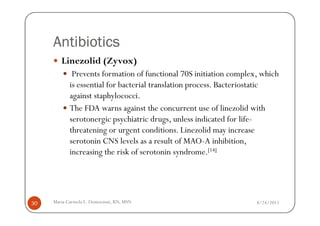 Antibiotics
        Linezolid (Zyvox)
             Prevents formation of functional 70S initiation complex, which
            is essential for bacterial translation process. Bacteriostatic
            against staphylococci.
            The FDA warns against the concurrent use of linezolid with
            serotonergic psychiatric drugs, unless indicated for life-
            threatening or urgent conditions. Linezolid may increase
            serotonin CNS levels as a result of MAO-A inhibition,
            increasing the risk of serotonin syndrome.[14]




30   Maria Carmela L. Domocmat, RN, MSN                             8/24/2011
 