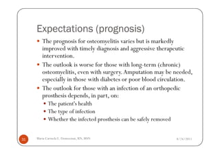(prognosis)
     Expectations (prognosis)
        The prognosis for osteomyelitis varies but is markedly
        improved with timely diagnosis and aggressive therapeutic
        intervention.
        The outlook is worse for those with long-term (chronic)
        osteomyelitis, even with surgery. Amputation may be needed,
        especially in those with diabetes or poor blood circulation.
        The outlook for those with an infection of an orthopedic
        prosthesis depends, in part, on:
            The patient's health
            The type of infection
            Whether the infected prosthesis can be safely removed


31   Maria Carmela L. Domocmat, RN, MSN                             8/24/2011
 