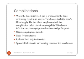 Complications
        When the bone is infected, pus is produced in the bone,
        which may result in an abscess. The abscess steals the bone's
        blood supply. The lost blood supply can result in a
        complication called chronic osteomyelitis. This chronic
        infection can cause symptoms that come and go for years.
        Other complications include:
        Need for amputation
        Reduced limb or joint function
        Spread of infection to surrounding tissues or the bloodstream


32   Maria Carmela L. Domocmat, RN, MSN                       8/24/2011
 
