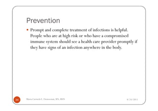 Prevention
        Prompt and complete treatment of infections is helpful.
        People who are at high risk or who have a compromised
        immune system should see a health care provider promptly if
        they have signs of an infection anywhere in the body.




34   Maria Carmela L. Domocmat, RN, MSN                      8/24/2011
 