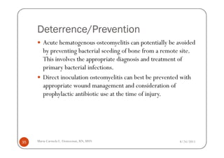 Deterrence/Prevention
        Acute hematogenous osteomyelitis can potentially be avoided
        by preventing bacterial seeding of bone from a remote site.
        This involves the appropriate diagnosis and treatment of
        primary bacterial infections.
        Direct inoculation osteomyelitis can best be prevented with
        appropriate wound management and consideration of
        prophylactic antibiotic use at the time of injury.




35   Maria Carmela L. Domocmat, RN, MSN                     8/24/2011
 