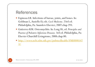 References
        Espinoza LR. Infections of bursae, joints, and bones. In:
        Goldman L, Ausiello D, eds. Cecil Medicine. 23rd ed.
        Philadelphia, Pa: Saunders Elsevier; 2007:chap 293.
        Gutierrez KM. Osteomyelitis. In: Long SS, ed. Principles and
        Practice of Pediatric Infectious Diseases. 3rd ed. Philadelphia, Pa:
        Elsevier Churchill Livingstone; 2008:chap 80.
        http://www.ncbi.nlm.nih.gov/pubmedhealth/PMH000147
        3/




36   Maria Carmela L. Domocmat, RN, MSN                              8/24/2011
 