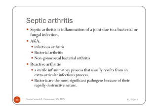 Septic arthritis
        Septic arthritis is inflammation of a joint due to a bacterial or
        fungal infection.
        AKA:
            infectious arthritis
            Bacterial arthritis
            Non-gonococcal bacterial arthritis
        Reactive arthritis
            a sterile inflammatory process that usually results from an
            extra-articular infectious process.
            Bacteria are the most significant pathogens because of their
            rapidly destructive nature.


38   Maria Carmela L. Domocmat, RN, MSN                               8/24/2011
 