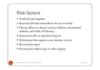 Risk factors
        Artificial joint implants
        Bacterial infection somewhere else in your body
        Chronic illness or disease (such as diabetes, rheumatoid
        arthritis, and sickle cell disease)
        Intravenous (IV) or injection drug use
        Medications that suppress your immune system
        Recent joint injury
        Recent joint arthroscopy or other surgery



40   Maria Carmela L. Domocmat, RN, MSN                        8/24/2011
 