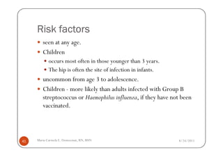 Risk factors
        seen at any age.
        Children
            occurs most often in those younger than 3 years.
            The hip is often the site of infection in infants.
        uncommon from age 3 to adolescence.
        Children - more likely than adults infected with Group B
        streptococcus or Haemophilus influenza, if they have not been
        vaccinated.




41   Maria Carmela L. Domocmat, RN, MSN                          8/24/2011
 