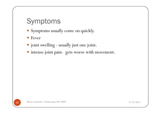 Symptoms
        Symptoms usually come on quickly.
        Fever
        joint swelling - usually just one joint.
        intense joint pain- gets worse with movement.




42   Maria Carmela L. Domocmat, RN, MSN                 8/24/2011
 