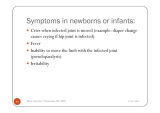 Symptoms in newborns or infants:
        Cries when infected joint is moved (example: diaper change
        causes crying if hip joint is infected)
        Fever
        Inability to move the limb with the infected joint
        (pseudoparalysis)
        Irritability




44   Maria Carmela L. Domocmat, RN, MSN                      8/24/2011
 