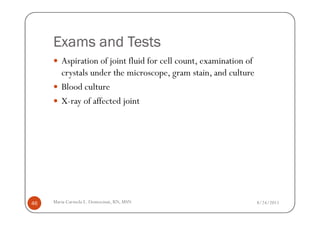 Exams and Tests
        Aspiration of joint fluid for cell count, examination of
        crystals under the microscope, gram stain, and culture
        Blood culture
        X-ray of affected joint




46   Maria Carmela L. Domocmat, RN, MSN                            8/24/2011
 