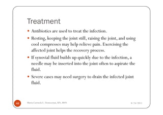 Treatment
        Antibiotics are used to treat the infection.
        Resting, keeping the joint still, raising the joint, and using
        cool compresses may help relieve pain. Exercising the
        affected joint helps the recovery process.
        If synovial fluid builds up quickly due to the infection, a
        needle may be inserted into the joint often to aspirate the
        fluid.
        Severe cases may need surgery to drain the infected joint
        fluid.



48   Maria Carmela L. Domocmat, RN, MSN                            8/24/2011
 