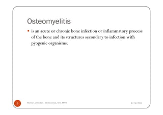 Osteomyelitis
       is an acute or chronic bone infection or inflammatory process
       of the bone and its structures secondary to infection with
       pyogenic organisms.




5   Maria Carmela L. Domocmat, RN, MSN                       8/24/2011
 