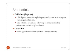 Antibiotics
        Cefixime (Suprax)
            a third-generation oral cephalosporin with broad activity against
            gram-negative bacteria.
            Oral cefixime is used as a follow-up to intravenous (IV)
            ceftriaxone to treat N gonorrhoeae.
        Oxacillin
            useful against methicillin-sensitive S aureus (MSSA).




52   Maria Carmela L. Domocmat, RN, MSN                              8/24/2011
 