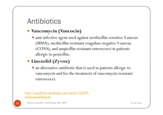 Antibiotics
         Vancomycin (Vancocin)
             anti-infective agent used against methicillin-sensitive S aureus
             (MSSA), methicillin-resistant coagulase-negative S aureus
             (CONS), and ampicillin-resistant enterococci in patients
             allergic to penicillin.
         Linezolid (Zyvox)
             an alternative antibiotic that is used in patients allergic to
             vancomycin and for the treatment of vancomycin-resistant
             enterococci.

     http://emedicine.medscape.com/article/236299-
     medication#showall
53    Maria Carmela L. Domocmat, RN, MSN                                 8/24/2011
 